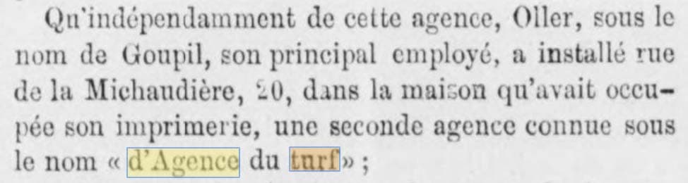 C'est dans Le Derby du 29 aaoût 1874 qu'on apprend que l'Agence du Turf, située au 20 de la Rue de la Michaudière, était détenue en sous-main par le propriétaire de l'Agence Oller via Goupil, son principal employé.
